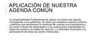 APLICACIÓN DE NUESTRA
AGENDA COMÚN
La responsabilidad fundamental de aplicar con éxito esta agenda
corresponde a los gobiernos. Se tiene que establecer marcos jurídicos
y políticos que promuevan la rendición de cuentas y la transparencia,
así como la dirección participativa y las asociaciones coordinadas en
todos los niveles y en todos los sectores, y a defender el derecho a la
participación de todas las partes interesadas.
 