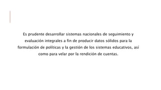 Es prudente desarrollar sistemas nacionales de seguimiento y
evaluación integrales a fin de producir datos sólidos para la
formulación de políticas y la gestión de los sistemas educativos, así
como para velar por la rendición de cuentas.
 