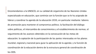 Encomendamos a la UNESCO, en su calidad de organismo de las Naciones Unidas
especializado en educación, que continúe con la función que se le ha asignado de
liderar y coordinar la agenda de la educación 2030, en particular mediante: labores
de promoción para mantener el compromiso político; la facilitación del diálogo
sobre políticas, el intercambio de conocimientos y el establecimiento de normas; el
seguimiento de los avances obtenidos en la consecución de las metas de
educación; la captación de la participación de las partes interesadas en los planos
mundial, regional y nacional para guiar la aplicación de la agenda; y la función de
coordinación de la educación dentro de la estructura general de coordinación de
los ODS.
 