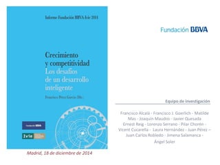 Madrid, 18 de diciembre de 2014
Francisco Alcalá - Francisco J. Goerlich - Matilde
Mas - Joaquín Maudos - Javier Quesada
Ernest Reig - Lorenzo Serrano - Pilar Chorén -
Vicent Cucarella - Laura Hernández - Juan Pérez –
Juan Carlos Robledo - Jimena Salamanca -
Ángel Soler
Equipo de investigación
 