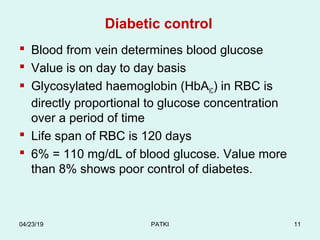 Diabetic control
 Blood from vein determines blood glucose
 Value is on day to day basis
 Glycosylated haemoglobin (HbAIC) in RBC is
directly proportional to glucose concentration
over a period of time
 Life span of RBC is 120 days
 6% = 110 mg/dL of blood glucose. Value more
than 8% shows poor control of diabetes.
04/23/19 PATKI 11
 
