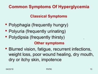 Common Symptoms Of Hyperglycemia
Classical Symptoms
 Polyphagia (frequently hungry)
 Polyuria (frequently urinating)
 Polydipsia (frequently thirsty)
Other symptoms
 Blurred vision, fatigue, recurrent infections,
weight loss, poor wound healing, dry mouth,
dry or itchy skin, impotence
04/23/19 PATKI 13
 