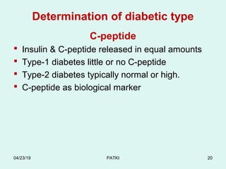 Determination of diabetic type
C-peptide
 Insulin & C-peptide released in equal amounts
 Type-1 diabetes little or no C-peptide
 Type-2 diabetes typically normal or high.
 C-peptide as biological marker
04/23/19 PATKI 20
 
