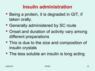 Insulin administration
 Being a protein, it is degraded in GIT, if
taken orally.
 Generally administered by SC route
 Onset and duration of activity vary among
different preparations
 This is due to the size and composition of
insulin crystals
 The less soluble an insulin is long acting
04/23/19 PATKI 21
 