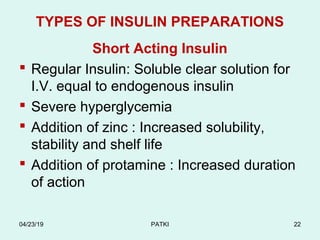 TYPES OF INSULIN PREPARATIONS
Short Acting Insulin
 Regular Insulin: Soluble clear solution for
I.V. equal to endogenous insulin
 Severe hyperglycemia
 Addition of zinc : Increased solubility,
stability and shelf life
 Addition of protamine : Increased duration
of action
04/23/19 PATKI 22
 