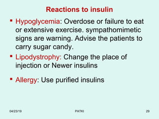 Reactions to insulin
 Hypoglycemia: Overdose or failure to eat
or extensive exercise. sympathomimetic
signs are warning. Advise the patients to
carry sugar candy.
 Lipodystrophy: Change the place of
injection or Newer insulins
 Allergy: Use purified insulins
04/23/19 PATKI 29
 