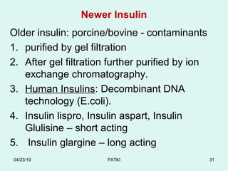 Newer Insulin
Older insulin: porcine/bovine - contaminants
1. purified by gel filtration
2. After gel filtration further purified by ion
exchange chromatography.
3. Human Insulins: Decombinant DNA
technology (E.coli).
4. Insulin lispro, Insulin aspart, Insulin
Glulisine – short acting
5. Insulin glargine – long acting
04/23/19 PATKI 31
 