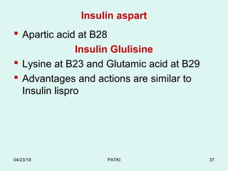 Insulin aspart
 Apartic acid at B28
Insulin Glulisine
 Lysine at B23 and Glutamic acid at B29
 Advantages and actions are similar to
Insulin lispro
04/23/19 PATKI 37
 