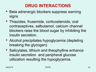 DRUG INTERACTIONS
 Beta adrenergic blockers suppress warning
signs
 Thiazides, frusemide, corticosteroids, oral
contraceptives, salbutamol, calcium channel
blockers raise the blood sugar by inhibiting the
insulin secretion.
 Alcohol precipitates hypoglycemia (depleting
breaking the glycogen)
 Salicylates, lithium and theophylline enhance
insulin secretion and peripheral glucose
utilization resulting the hypoglycemia.
04/23/19 PATKI 43
 