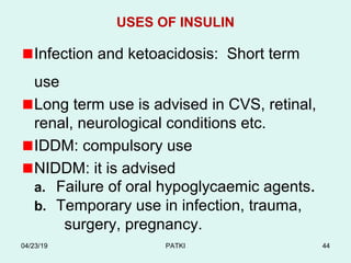 USES OF INSULIN
Infection and ketoacidosis: Short term
use
Long term use is advised in CVS, retinal,
renal, neurological conditions etc.
IDDM: compulsory use
NIDDM: it is advised
a. Failure of oral hypoglycaemic agents.
b. Temporary use in infection, trauma,
surgery, pregnancy.
04/23/19 PATKI 44
 