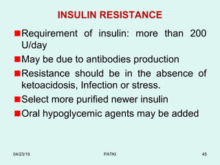 INSULIN RESISTANCE
Requirement of insulin: more than 200
U/day
May be due to antibodies production
Resistance should be in the absence of
ketoacidosis, Infection or stress.
Select more purified newer insulin
Oral hypoglycemic agents may be added
04/23/19 PATKI 45
 