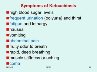 Symptoms of Ketoacidosis
high blood sugar levels
frequent urination (polyuria) and thirst
fatigue and lethargy
nausea
vomiting
abdominal pain
fruity odor to breath
rapid, deep breathing
muscle stiffness or aching
coma
04/23/19 PATKI 46
 
