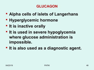 GLUCAGON
 Alpha cells of islets of Langerhans
 Hyperglycemic hormone
 It is inactive orally
 It is used in severe hypoglycemia
where glucose administration is
impossible.
 It is also used as a diagnostic agent.
04/23/19 PATKI 48
 