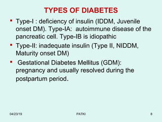 TYPES OF DIABETES
 Type-I : deficiency of insulin (IDDM, Juvenile
onset DM). Type-IA: autoimmune disease of the
pancreatic cell. Type-IB is idiopathic
 Type-II: inadequate insulin (Type II, NIDDM,
Maturity onset DM)
 Gestational Diabetes Mellitus (GDM):
pregnancy and usually resolved during the
postpartum period.
04/23/19 PATKI 8
 