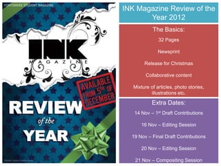 INK Magazine Review of the
       Year 2012
            The Basics:
               32 Pages

               Newsprint

        Release for Christmas

         Collaborative content

   Mixture of articles, photo stories,
           illustrations etc.

            Extra Dates:
   14 Nov – 1st Draft Contributions

      16 Nov – Editing Session

  19 Nov – Final Draft Contributions

      20 Nov – Editing Session

   21 Nov – Compositing Session
 
