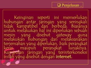 Penjelasan ..


      Keinginan seperti ini memerlukan
hubungan antar jaringan yang seringkali
tidak kampatibel dan berbeda. Biasanya
untuk melakukan hal ini diperlukan sebuah
mesin yang disebut gateway guna
melakukan hubungan dan melaksanakan
terjemahan yang diperlukan, baik perangkat
keras    maupun      perangkat    lunaknya.
Kumpulan jaringan yang terinterkoneksi
inilah yang disebut dengan internet.
 