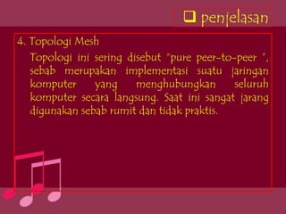  penjelasan
4. Topologi Mesh
   Topologi ini sering disebut “pure peer-to-peer ”,
   sebab merupakan implementasi suatu jaringan
   komputer     yang     menghubungkan       seluruh
   komputer secara langsung. Saat ini sangat jarang
   digunakan sebab rumit dan tidak praktis.
 