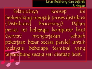 Latar Belakang dan Sejarah
                                    Jaringan
    Selanjutnya      konsep        ini
berkembang menjadi proses distribusi
(Distributed Processing). Dalam
proses ini beberapa komputer host
(server)     mengerjakan       sebuah
pekerjaan besar secara paralel untuk
melayani beberapa terminal yang
tersambung secara seri disetiap host.
 