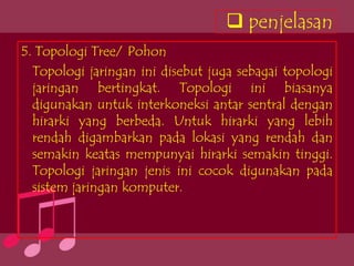  penjelasan
5. Topologi Tree/ Pohon
  Topologi jaringan ini disebut juga sebagai topologi
  jaringan bertingkat. Topologi ini biasanya
  digunakan untuk interkoneksi antar sentral dengan
  hirarki yang berbeda. Untuk hirarki yang lebih
  rendah digambarkan pada lokasi yang rendah dan
  semakin keatas mempunyai hirarki semakin tinggi.
  Topologi jaringan jenis ini cocok digunakan pada
  sistem jaringan komputer.
 