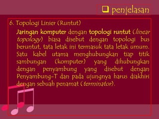 penjelasan
6. Topologi Linier (Runtut)
   Jaringan komputer dengan topologi runtut (linear
   topology) biasa disebut dengan topologi bus
   beruntut, tata letak ini termasuk tata letak umum.
   Satu kabel utama menghubungkan tiap titik
   sambungan (komputer) yang dihubungkan
   dengan penyambung yang disebut dengan
   Penyambung-T dan pada ujungnya harus diakhiri
   dengan sebuah penamat (terminator).
 