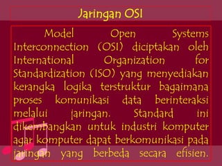 Jaringan OSI
       Model         Open        Systems
Interconnection (OSI) diciptakan oleh
International      Organization       for
Standardization (ISO) yang menyediakan
kerangka logika terstruktur bagaimana
proses komunikasi data berinteraksi
melalui     jaringan.    Standard     ini
dikembangkan untuk industri komputer
agar komputer dapat berkomunikasi pada
jaringan yang berbeda secara efisien.
 
