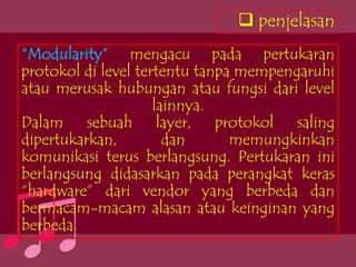  penjelasan
“Modularity” mengacu pada pertukaran
protokol di level tertentu tanpa mempengaruhi
atau merusak hubungan atau fungsi dari level
                     lainnya.
Dalam sebuah layer, protokol saling
dipertukarkan,         dan      memungkinkan
komunikasi terus berlangsung. Pertukaran ini
berlangsung didasarkan pada perangkat keras
“hardware” dari vendor yang berbeda dan
bermacam-macam alasan atau keinginan yang
berbeda.
 