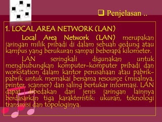  Penjelasan ..
1. LOCAL AREA NETWORK (LAN)
      Local Area Network (LAN) merupakan
jaringan milik pribadi di dalam sebuah gedung atau
kampus yang berukuran sampai beberapa kilometer.
      LAN       seringkali      digunakan      untuk
menghubungkan komputer-komputer pribadi dan
workstation dalam kantor perusahaan atau pabrik-
pabrik untuk memakai bersama resource (misalnya,
printer, scanner) dan saling bertukar informasi. LAN
dapat dibedakan dari jenis jaringan lainnya
berdasarkan tiga karakteristik: ukuran, teknologi
transmisi dan topologinya.
 