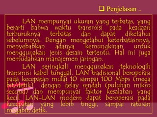  Penjelasan ..
      LAN mempunyai ukuran yang terbatas, yang
berarti bahwa waktu transmisi pada keadaan
terburuknya terbatas dan dapat diketahui
sebelumnya. Dengan mengetahui keterbatasnnya,
menyebabkan       adanya   kemungkinan       untuk
menggunakan jenis desain tertentu. Hal ini juga
memudahkan manajemen jaringan.
      LAN seringkali menggunakan teknologih
transmisi kabel tunggal. LAN tradisional beroperasi
pada kecepatan mulai 10 sampai 100 Mbps (mega
bit/detik) dengan delay rendah (puluhan mikro
second) dan mempunyai faktor kesalahan yang
kecil. LAN-LAN modern dapat beroperasi pada
kecepatan yang lebih tinggi, sampai ratusan
megabit/detik.
 