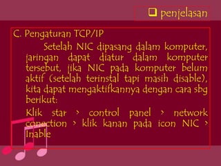 penjelasan
C. Pengaturan TCP/IP
        Setelah NIC dipasang dalam komputer,
   jaringan dapat diatur dalam komputer
   tersebut, jika NIC pada komputer belum
   aktif (setelah terinstal tapi masih disable),
   kita dapat mengaktifkannya dengan cara sbg
   berikut:
   Klik star > control panel > network
   conection > klik kanan pada icon NIC >
   Inable
 