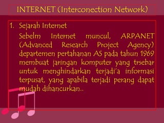 INTERNET (Interconection Network)
1. Sejarah Internet
   Sebelm Internet muncul, ARPANET
   (Advanced Research Project Agency)
   departemen pertahanan AS pada tahun 1969
   membuat jaringan komputer yang trsebar
   untuk menghindarkan terjadi’a informasi
   terpusat, yang apabila terjadi perang dapat
   mudah dihancurkan..
 