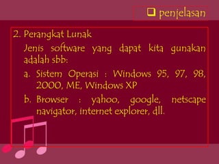  penjelasan
2. Perangkat Lunak
   Jenis software yang dapat kita gunakan
   adalah sbb:
   a. Sistem Operasi : Windows 95, 97, 98,
      2000, ME, Windows XP
   b. Browser : yahoo, google, netscape
      navigator, internet explorer, dll.
 