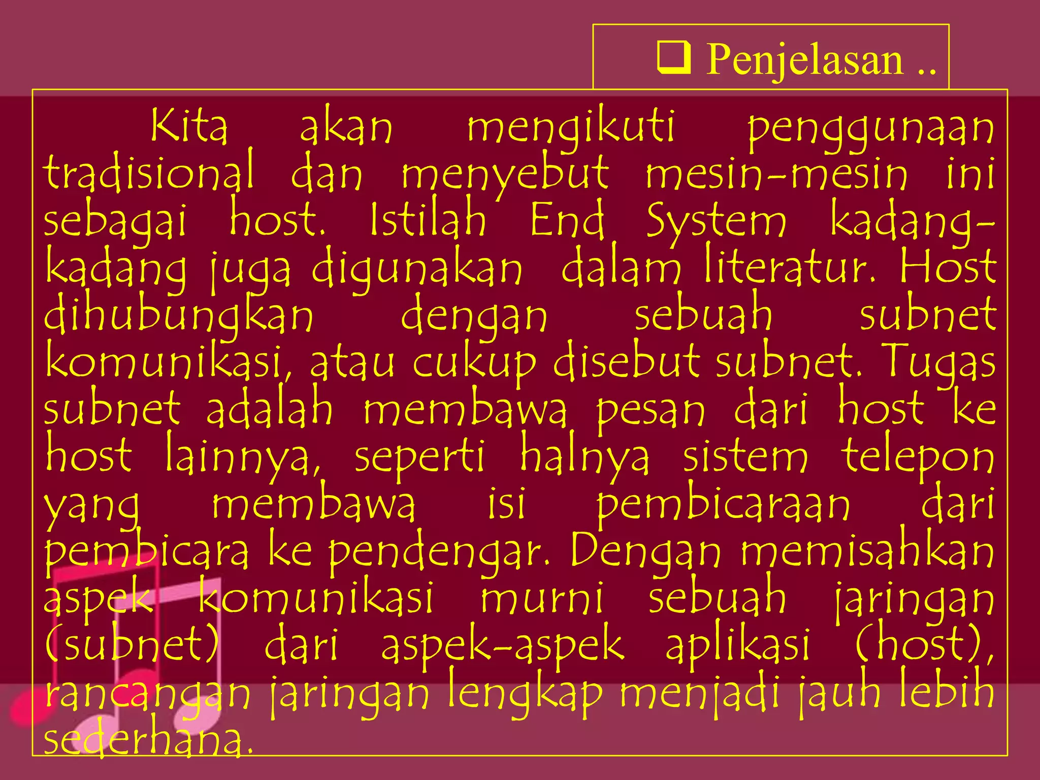 Penjelasan ..
      Kita akan mengikuti penggunaan
tradisional dan menyebut mesin-mesin ini
sebagai host. Istilah End System kadang-
kadang juga digunakan dalam literatur. Host
dihubungkan      dengan    sebuah     subnet
komunikasi, atau cukup disebut subnet. Tugas
subnet adalah membawa pesan dari host ke
host lainnya, seperti halnya sistem telepon
yang membawa isi pembicaraan dari
pembicara ke pendengar. Dengan memisahkan
aspek komunikasi murni sebuah jaringan
(subnet) dari aspek-aspek aplikasi (host),
rancangan jaringan lengkap menjadi jauh lebih
sederhana.
 