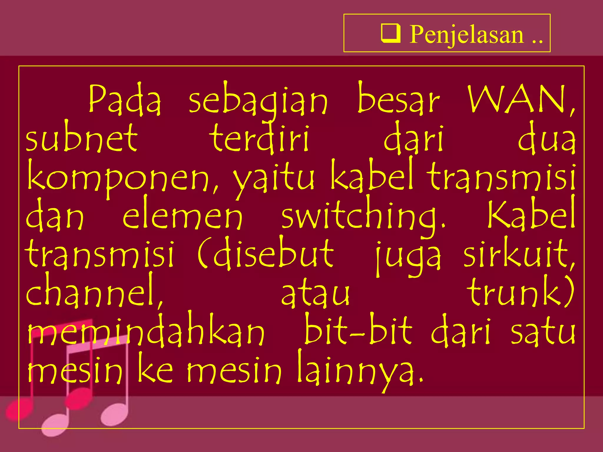  Penjelasan ..

    Pada sebagian besar WAN,
subnet     terdiri  dari    dua
komponen, yaitu kabel transmisi
dan elemen switching. Kabel
transmisi (disebut juga sirkuit,
channel,       atau      trunk)
memindahkan bit-bit dari satu
mesin ke mesin lainnya.
 