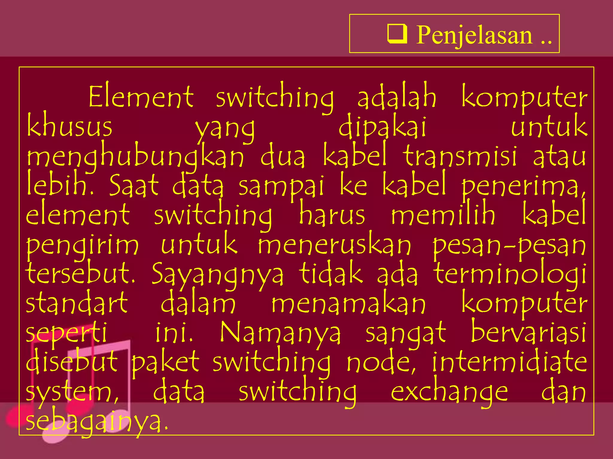  Penjelasan ..

     Element switching adalah komputer
khusus        yang      dipakai     untuk
menghubungkan dua kabel transmisi atau
lebih. Saat data sampai ke kabel penerima,
element switching harus memilih kabel
pengirim untuk meneruskan pesan-pesan
tersebut. Sayangnya tidak ada terminologi
standart dalam menamakan komputer
seperti ini. Namanya sangat bervariasi
disebut paket switching node, intermidiate
system, data switching exchange dan
sebagainya.
 