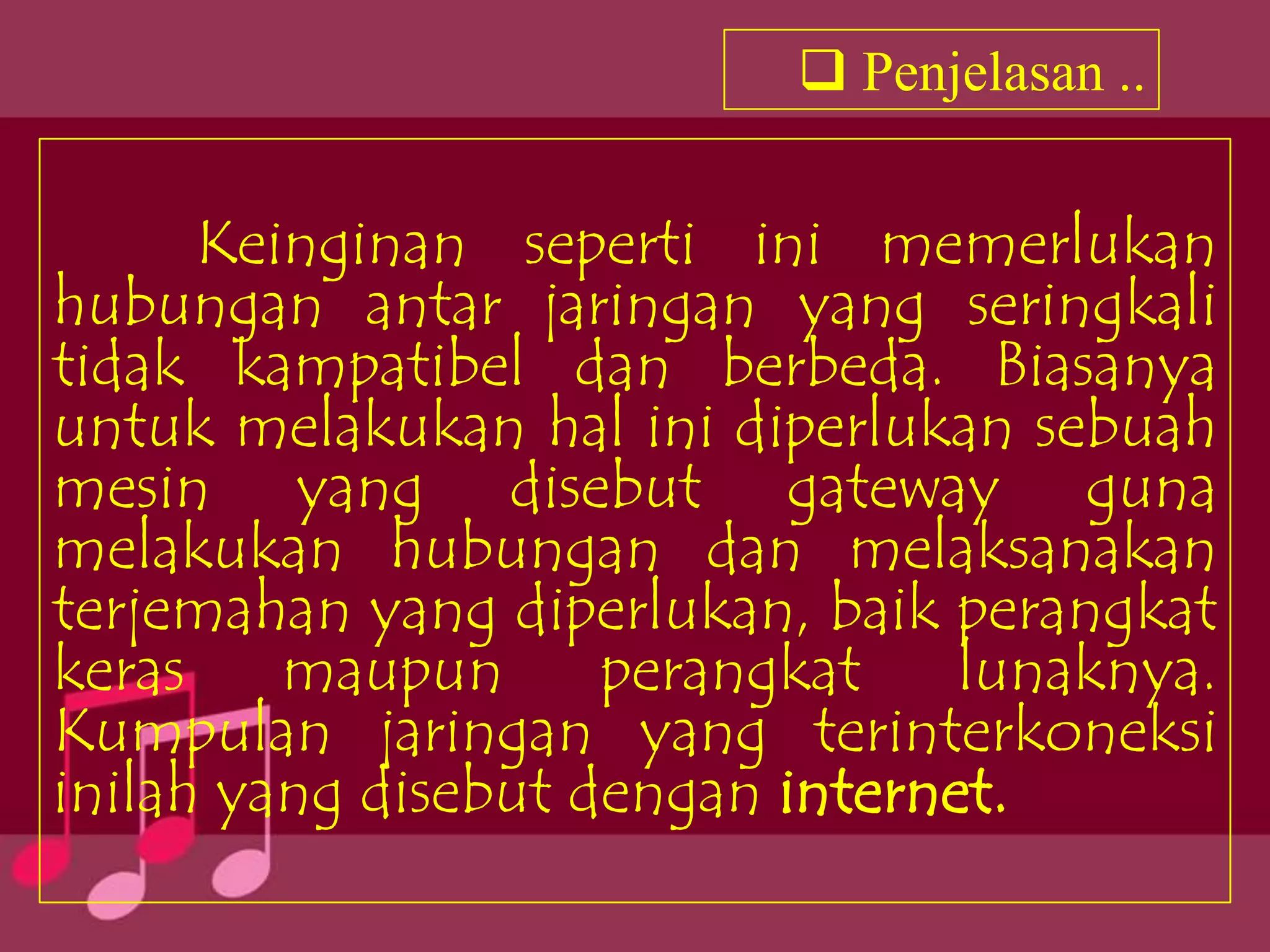 Penjelasan ..


      Keinginan seperti ini memerlukan
hubungan antar jaringan yang seringkali
tidak kampatibel dan berbeda. Biasanya
untuk melakukan hal ini diperlukan sebuah
mesin yang disebut gateway guna
melakukan hubungan dan melaksanakan
terjemahan yang diperlukan, baik perangkat
keras    maupun      perangkat    lunaknya.
Kumpulan jaringan yang terinterkoneksi
inilah yang disebut dengan internet.
 