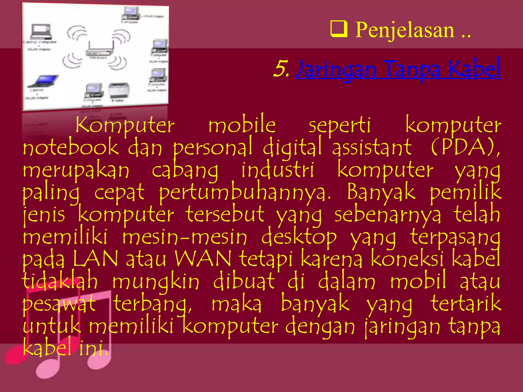  Penjelasan ..
                        5. Jaringan Tanpa Kabel

      Komputer mobile seperti komputer
notebook dan personal digital assistant (PDA),
merupakan cabang industri komputer yang
paling cepat pertumbuhannya. Banyak pemilik
jenis komputer tersebut yang sebenarnya telah
memiliki mesin-mesin desktop yang terpasang
pada LAN atau WAN tetapi karena koneksi kabel
tidaklah mungkin dibuat di dalam mobil atau
pesawat terbang, maka banyak yang tertarik
untuk memiliki komputer dengan jaringan tanpa
kabel ini.
 