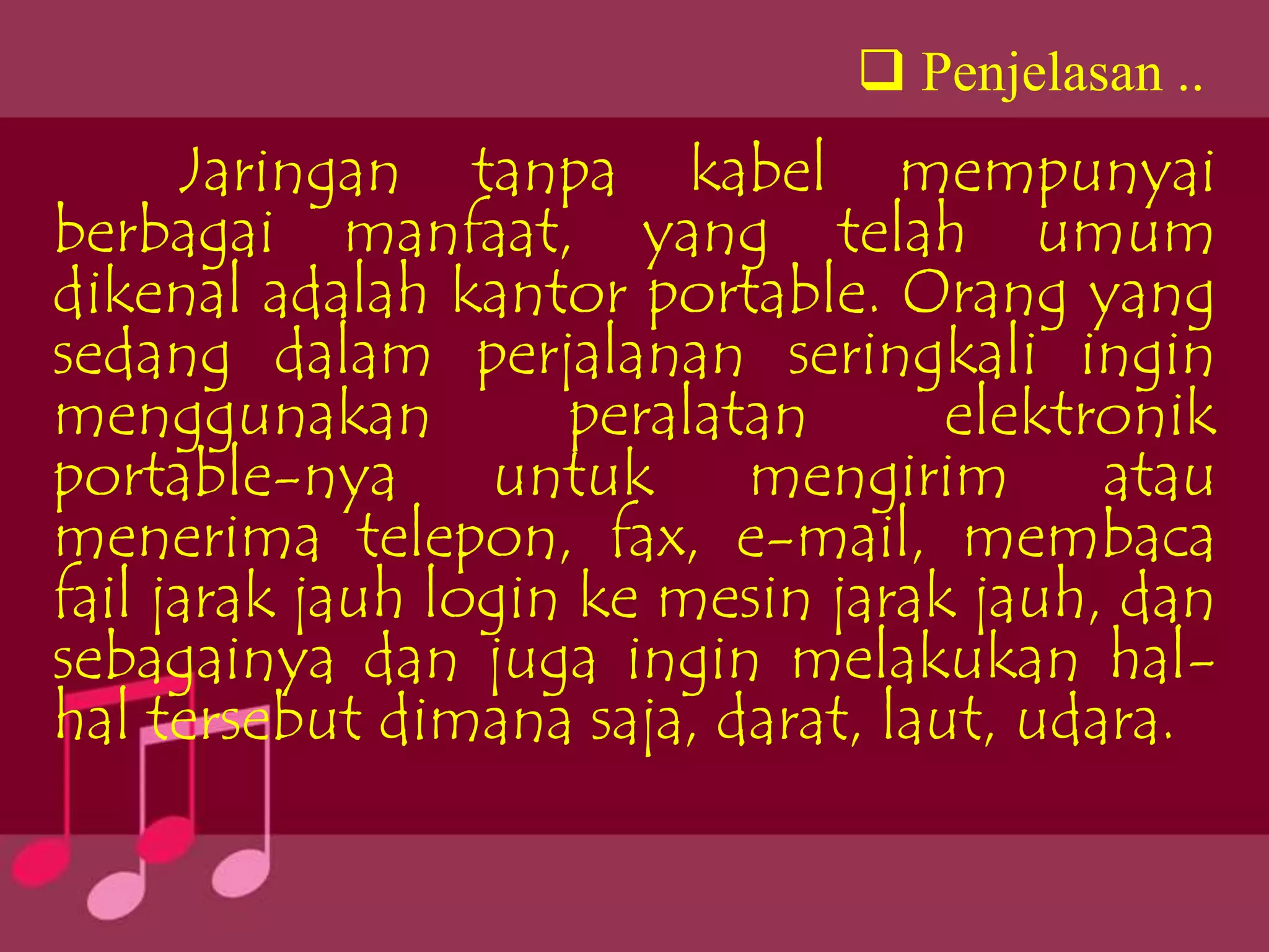  Penjelasan ..
      Jaringan tanpa kabel mempunyai
berbagai manfaat, yang telah umum
dikenal adalah kantor portable. Orang yang
sedang dalam perjalanan seringkali ingin
menggunakan          peralatan      elektronik
portable-nya untuk mengirim atau
menerima telepon, fax, e-mail, membaca
fail jarak jauh login ke mesin jarak jauh, dan
sebagainya dan juga ingin melakukan hal-
hal tersebut dimana saja, darat, laut, udara.
 
