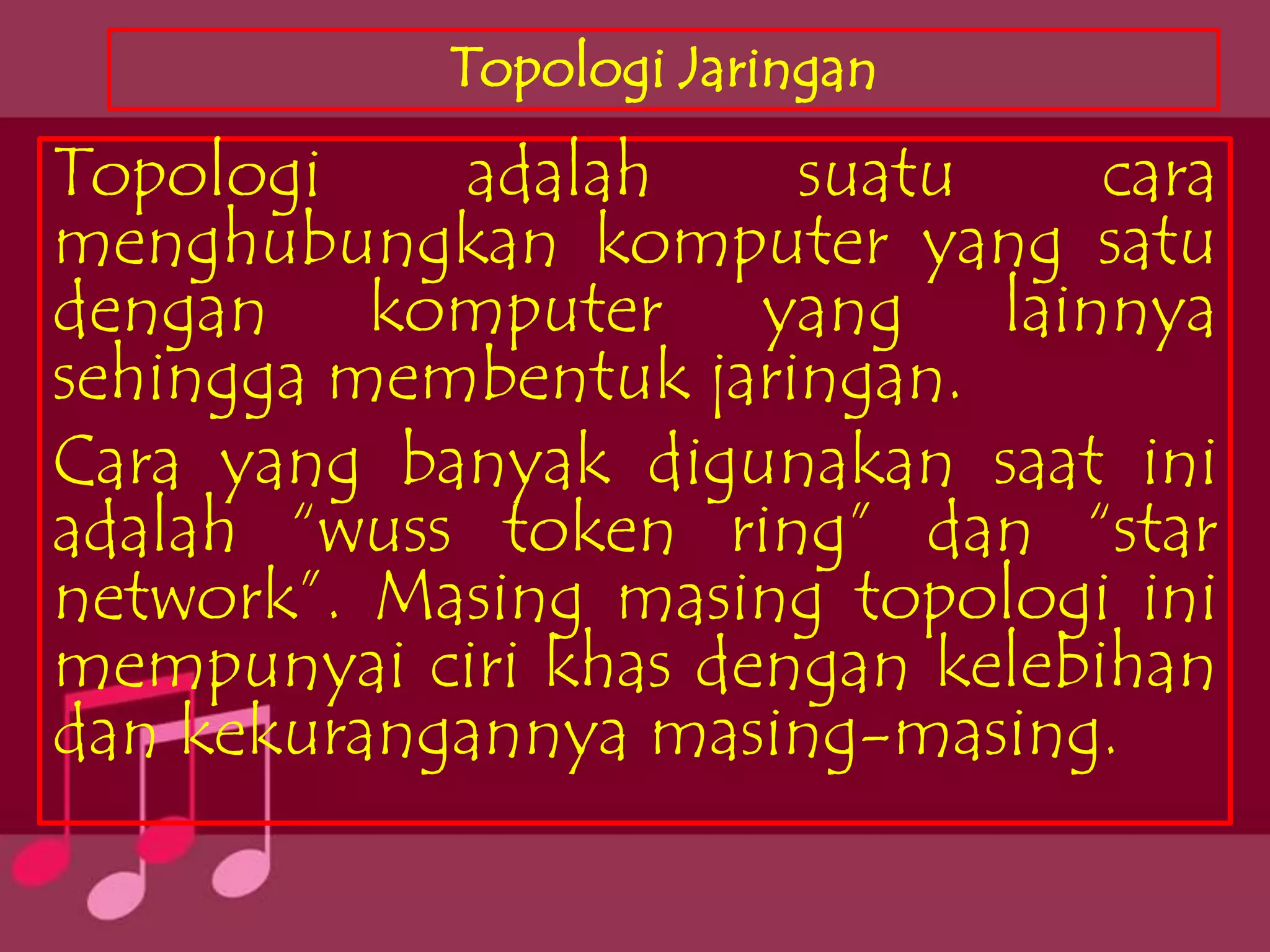 Topologi Jaringan
Topologi    adalah     suatu     cara
menghubungkan komputer yang satu
dengan komputer yang lainnya
sehingga membentuk jaringan.
Cara yang banyak digunakan saat ini
adalah “wuss token ring” dan “star
network”. Masing masing topologi ini
mempunyai ciri khas dengan kelebihan
dan kekurangannya masing-masing.
 