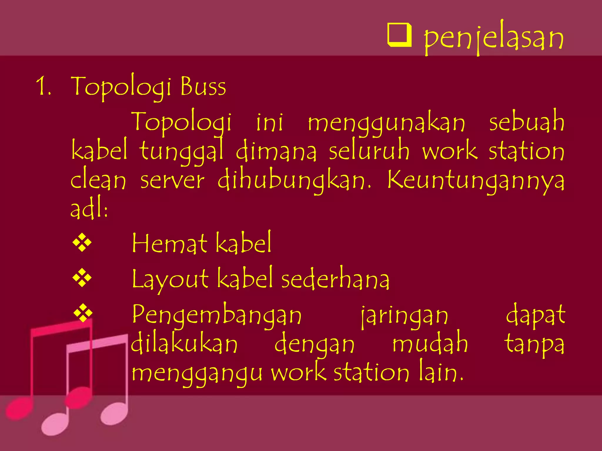  penjelasan
1. Topologi Buss
        Topologi ini menggunakan sebuah
   kabel tunggal dimana seluruh work station
   clean server dihubungkan. Keuntungannya
   adl:
    Hemat kabel
    Layout kabel sederhana
    Pengembangan          jaringan    dapat
        dilakukan dengan mudah tanpa
        menggangu work station lain.
 