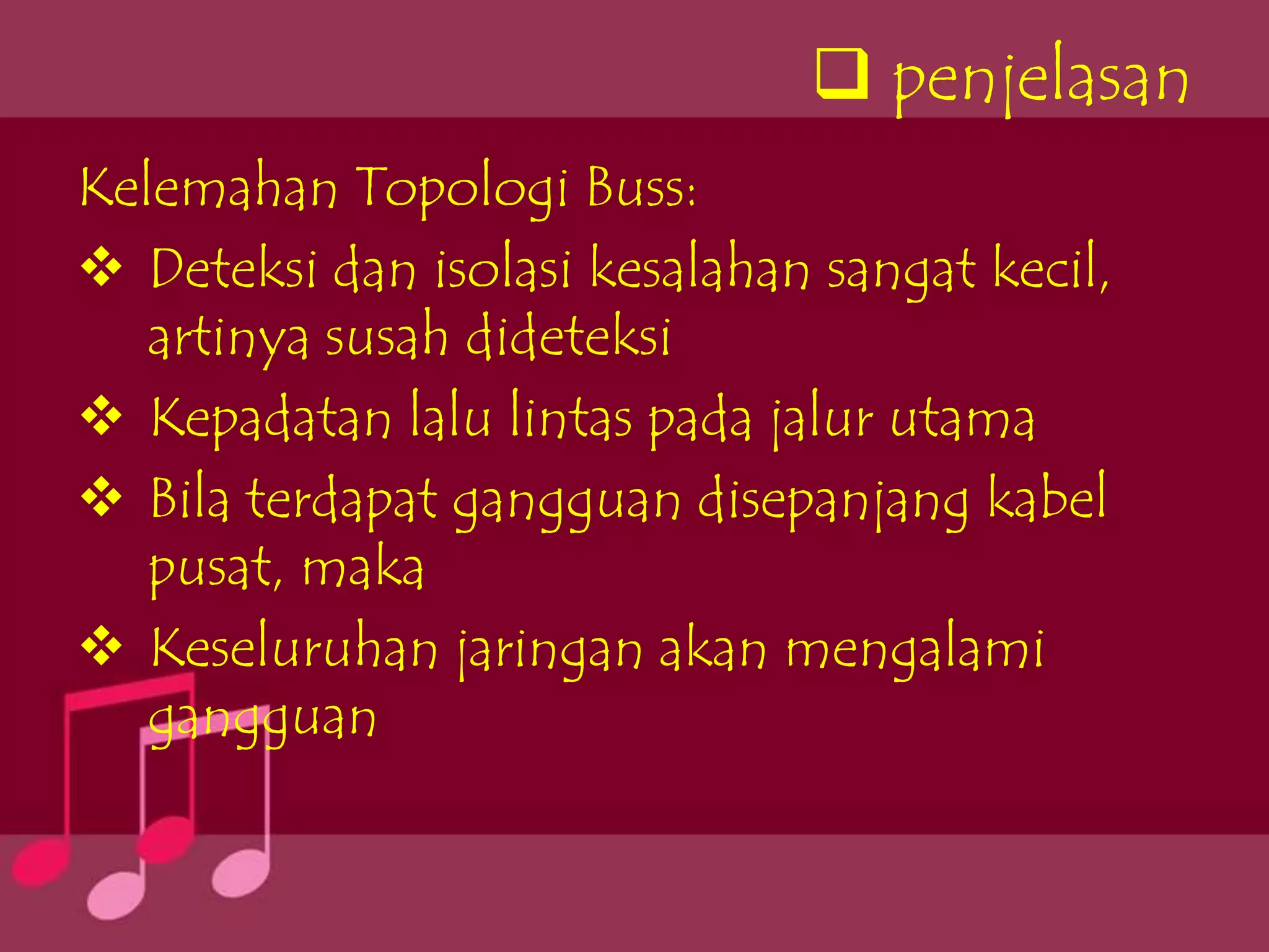  penjelasan
Kelemahan Topologi Buss:
 Deteksi dan isolasi kesalahan sangat kecil,
   artinya susah dideteksi
 Kepadatan lalu lintas pada jalur utama
 Bila terdapat gangguan disepanjang kabel
   pusat, maka
 Keseluruhan jaringan akan mengalami
   gangguan
 