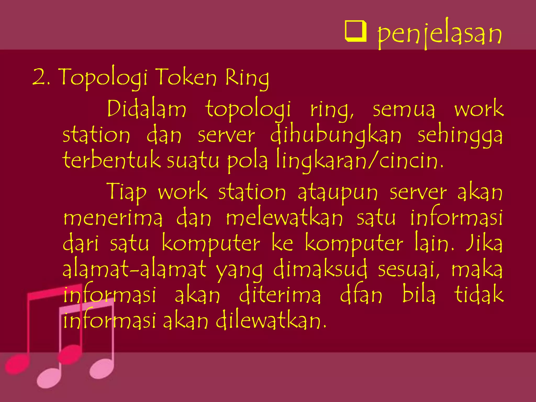  penjelasan
2. Topologi Token Ring
        Didalam topologi ring, semua work
   station dan server dihubungkan sehingga
   terbentuk suatu pola lingkaran/cincin.
        Tiap work station ataupun server akan
   menerima dan melewatkan satu informasi
   dari satu komputer ke komputer lain. Jika
   alamat-alamat yang dimaksud sesuai, maka
   informasi akan diterima dfan bila tidak
   informasi akan dilewatkan.
 