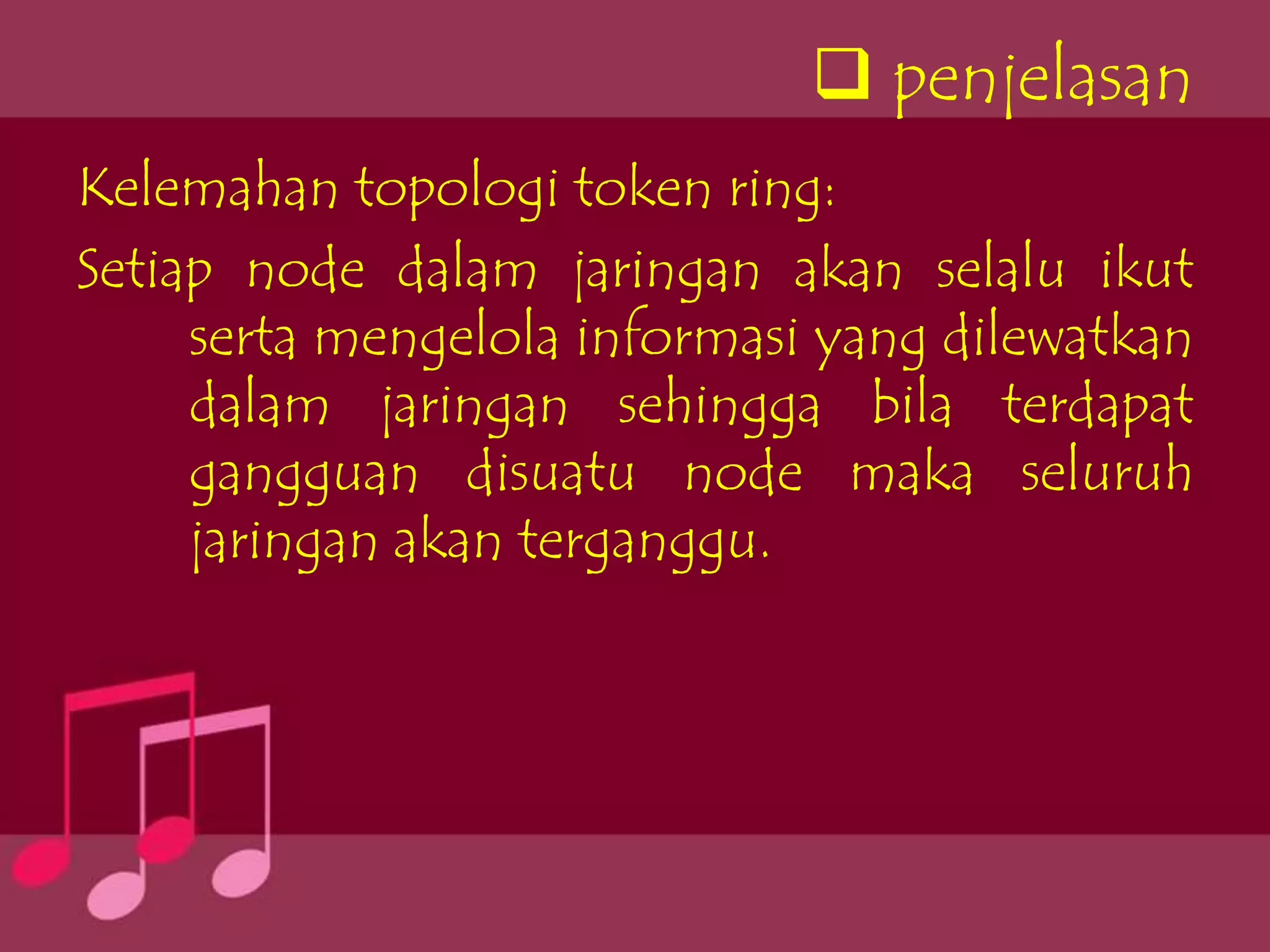  penjelasan
Kelemahan topologi token ring:
Setiap node dalam jaringan akan selalu ikut
     serta mengelola informasi yang dilewatkan
     dalam jaringan sehingga bila terdapat
     gangguan disuatu node maka seluruh
     jaringan akan terganggu.
 