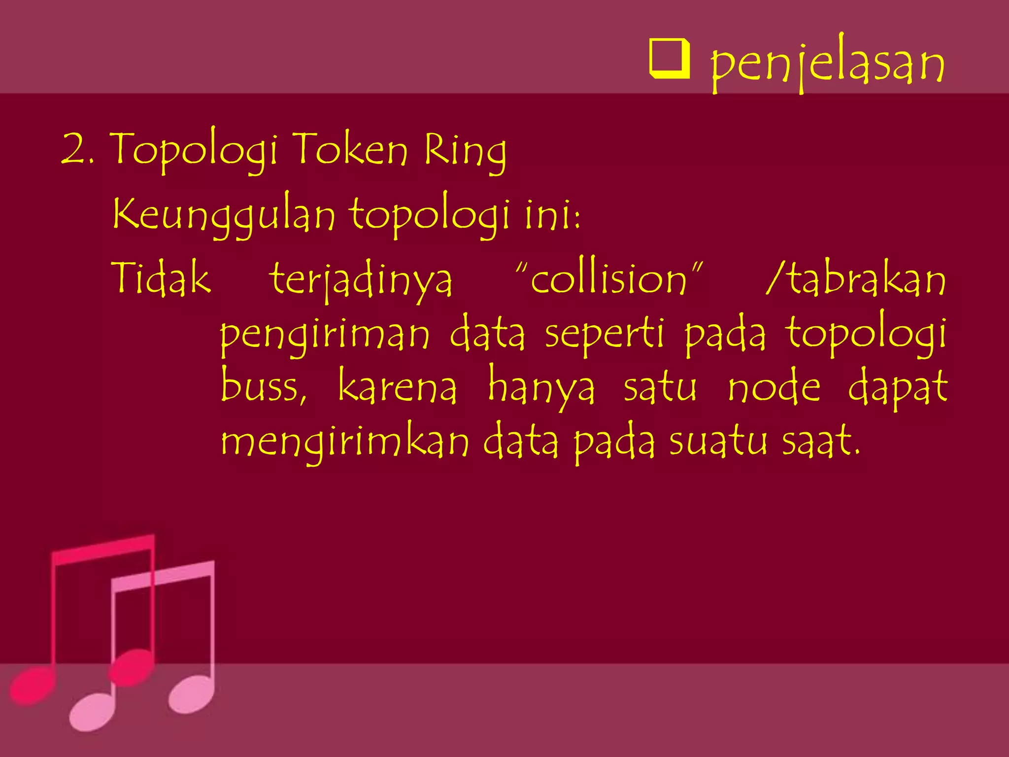  penjelasan
2. Topologi Token Ring
   Keunggulan topologi ini:
   Tidak terjadinya “collision” /tabrakan
        pengiriman data seperti pada topologi
        buss, karena hanya satu node dapat
        mengirimkan data pada suatu saat.
 
