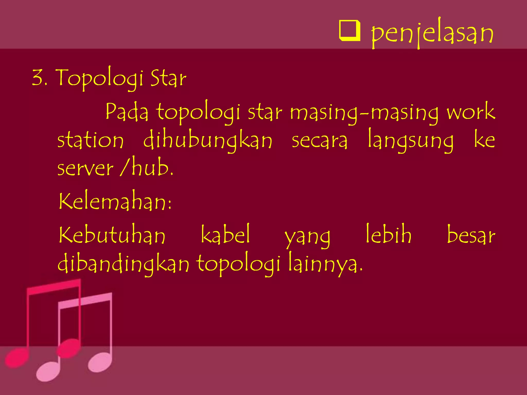  penjelasan
3. Topologi Star
        Pada topologi star masing-masing work
   station dihubungkan secara langsung ke
   server /hub.
   Kelemahan:
   Kebutuhan kabel yang lebih besar
   dibandingkan topologi lainnya.
 