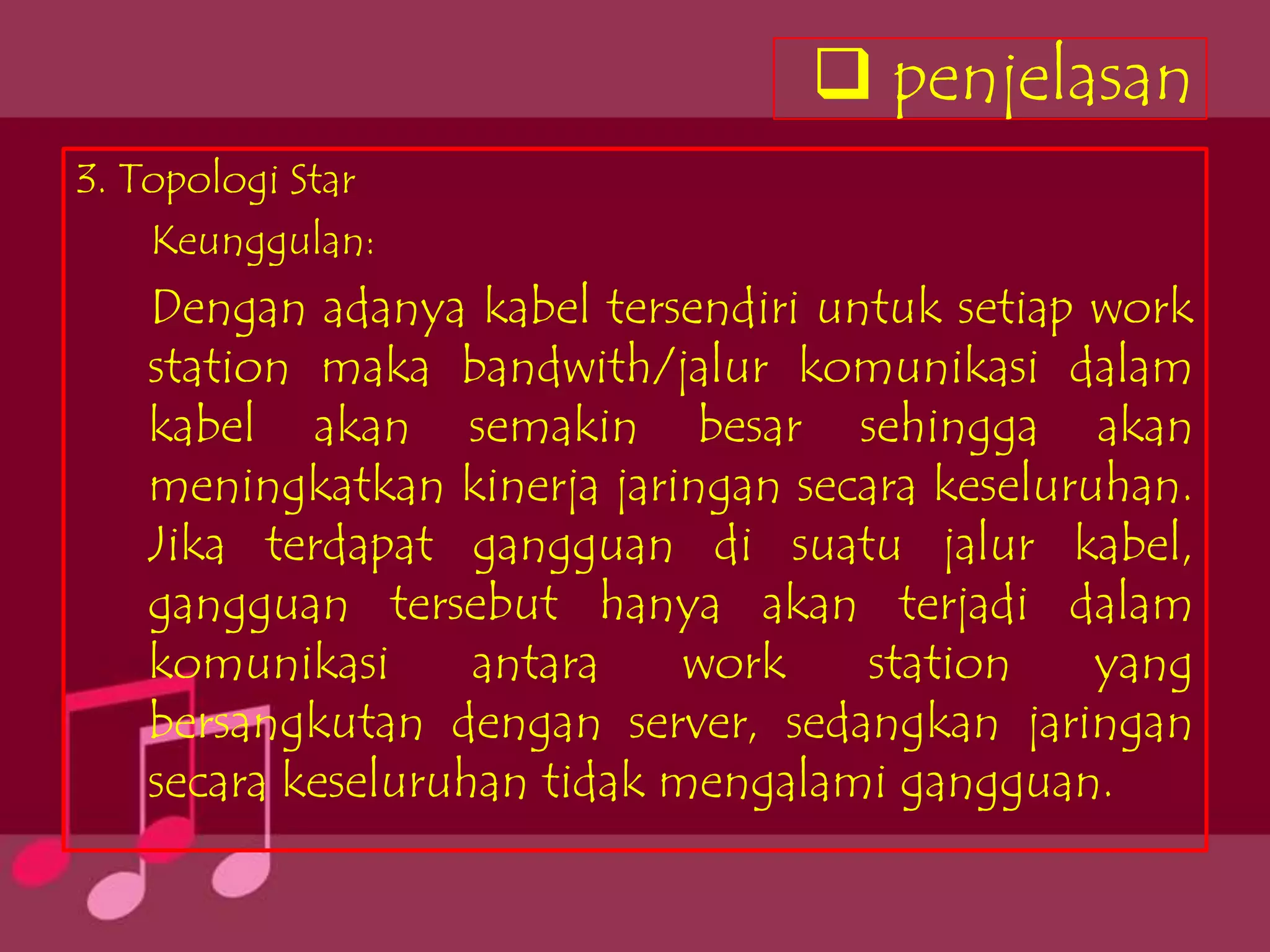  penjelasan
3. Topologi Star
    Keunggulan:
   Dengan adanya kabel tersendiri untuk setiap work
   station maka bandwith/jalur komunikasi dalam
   kabel akan semakin besar sehingga akan
   meningkatkan kinerja jaringan secara keseluruhan.
   Jika terdapat gangguan di suatu jalur kabel,
   gangguan tersebut hanya akan terjadi dalam
   komunikasi      antara    work    station    yang
   bersangkutan dengan server, sedangkan jaringan
   secara keseluruhan tidak mengalami gangguan.
 