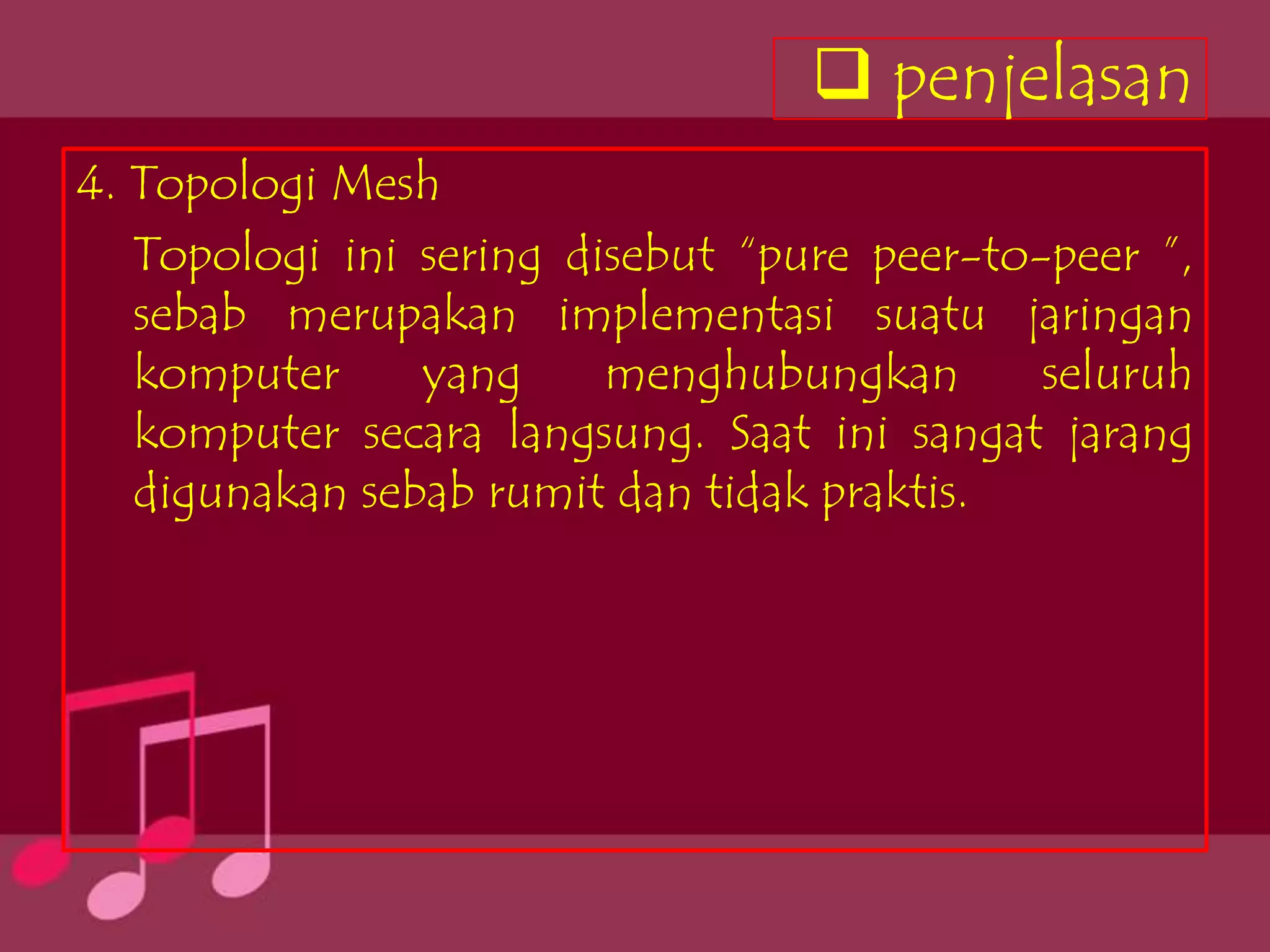  penjelasan
4. Topologi Mesh
   Topologi ini sering disebut “pure peer-to-peer ”,
   sebab merupakan implementasi suatu jaringan
   komputer     yang     menghubungkan       seluruh
   komputer secara langsung. Saat ini sangat jarang
   digunakan sebab rumit dan tidak praktis.
 