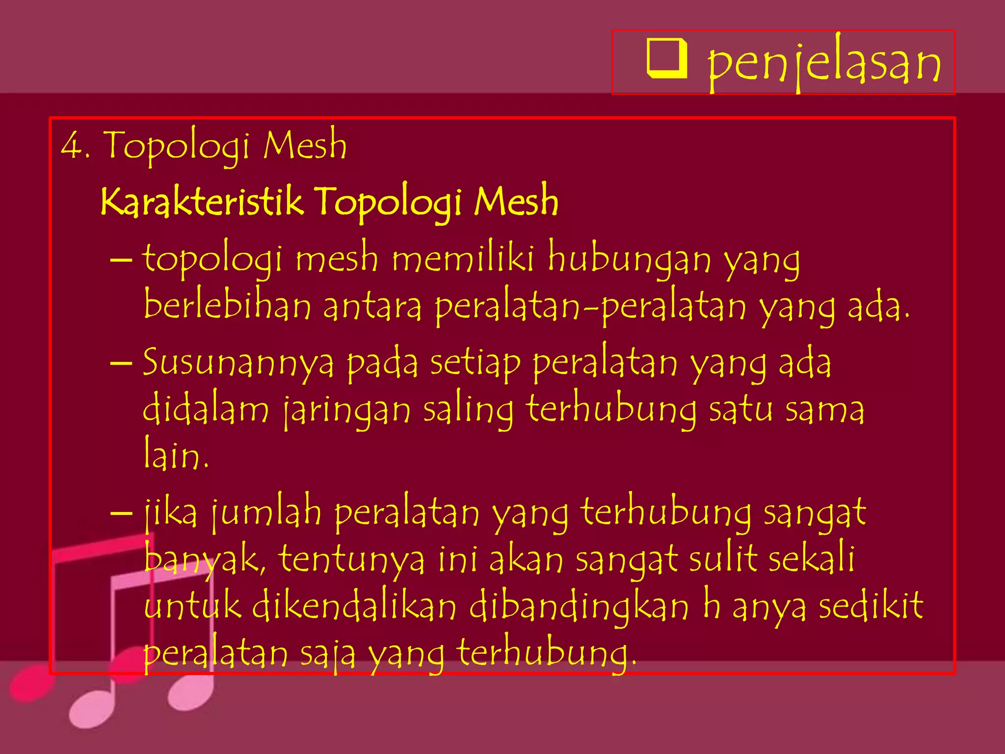  penjelasan
4. Topologi Mesh
   Karakteristik Topologi Mesh
   – topologi mesh memiliki hubungan yang
     berlebihan antara peralatan-peralatan yang ada.
   – Susunannya pada setiap peralatan yang ada
     didalam jaringan saling terhubung satu sama
     lain.
   – jika jumlah peralatan yang terhubung sangat
     banyak, tentunya ini akan sangat sulit sekali
     untuk dikendalikan dibandingkan h anya sedikit
     peralatan saja yang terhubung.
 