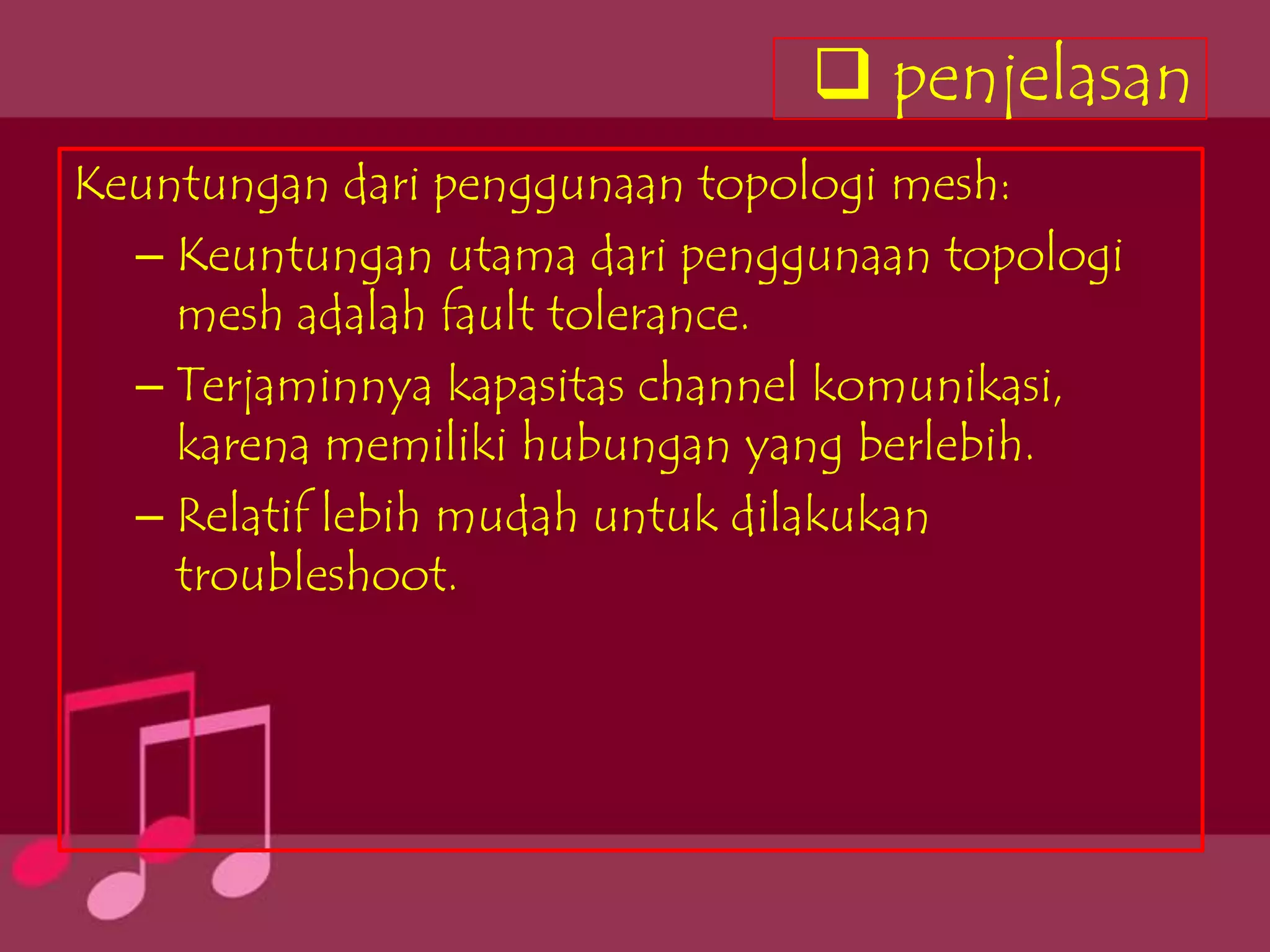 penjelasan
Keuntungan dari penggunaan topologi mesh:
  – Keuntungan utama dari penggunaan topologi
    mesh adalah fault tolerance.
  – Terjaminnya kapasitas channel komunikasi,
    karena memiliki hubungan yang berlebih.
  – Relatif lebih mudah untuk dilakukan
    troubleshoot.
 
