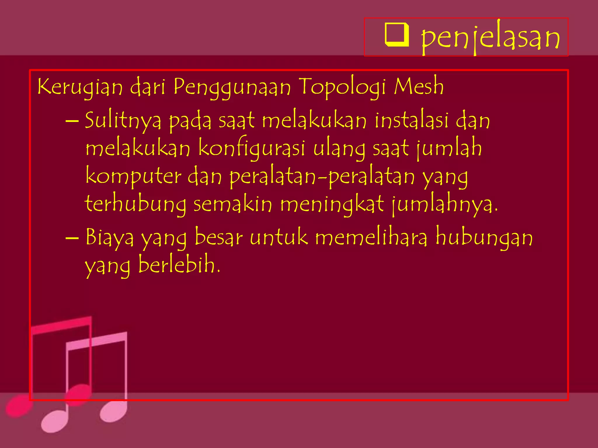  penjelasan
Kerugian dari Penggunaan Topologi Mesh
   – Sulitnya pada saat melakukan instalasi dan
     melakukan konfigurasi ulang saat jumlah
     komputer dan peralatan-peralatan yang
     terhubung semakin meningkat jumlahnya.
   – Biaya yang besar untuk memelihara hubungan
     yang berlebih.
 