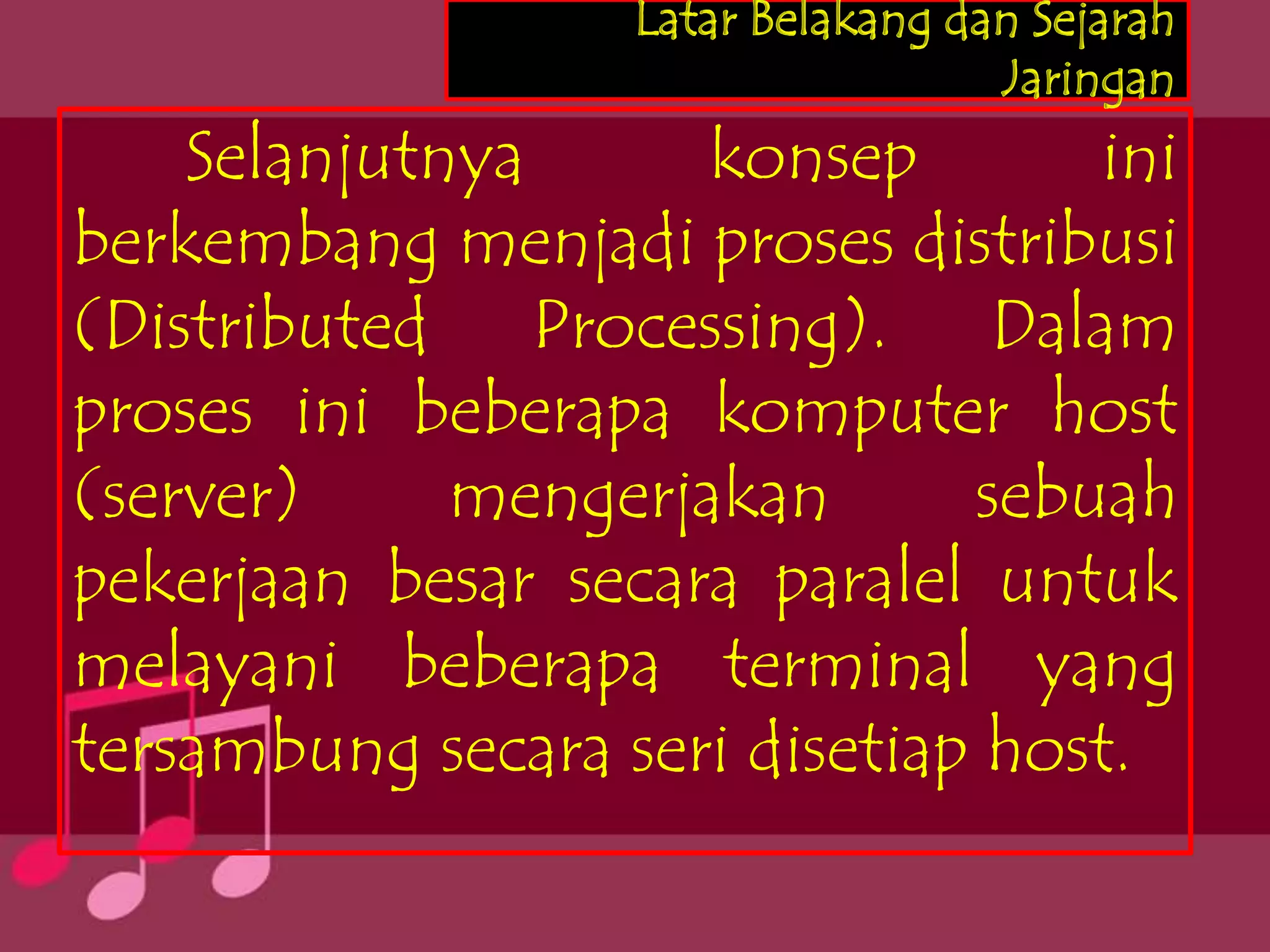 Latar Belakang dan Sejarah
                                    Jaringan
    Selanjutnya      konsep        ini
berkembang menjadi proses distribusi
(Distributed Processing). Dalam
proses ini beberapa komputer host
(server)     mengerjakan       sebuah
pekerjaan besar secara paralel untuk
melayani beberapa terminal yang
tersambung secara seri disetiap host.
 